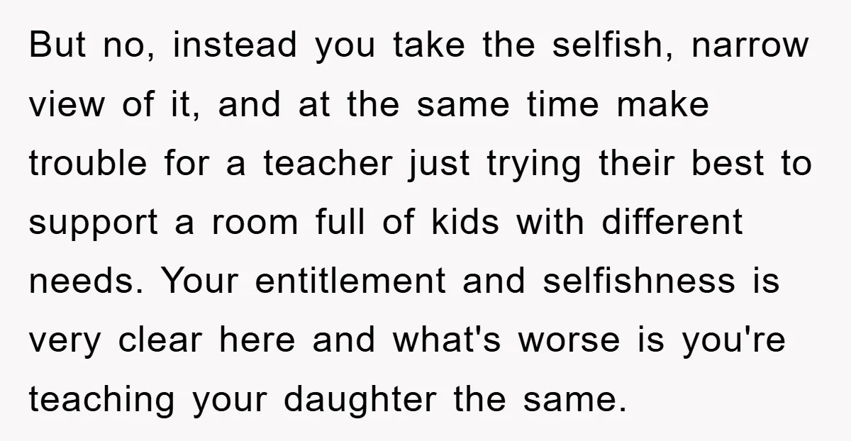 But no, instead you take the selfish, narrow view of it, and at the same time make trouble for a teacher just trying their best to support a room full...