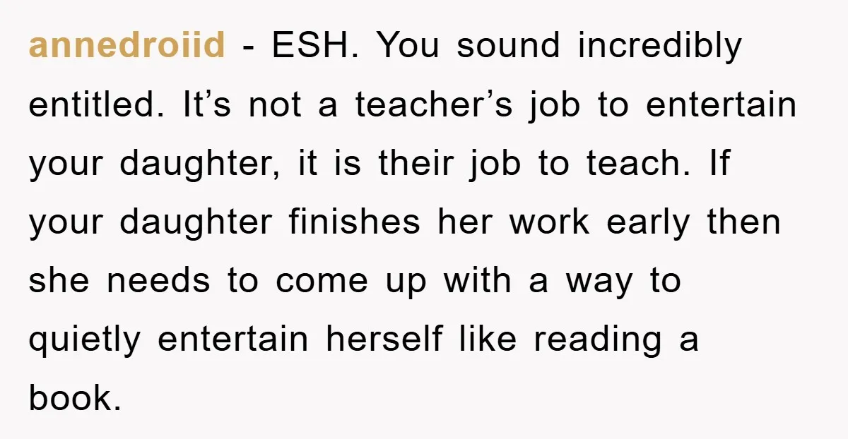annedroiid − ESH. You sound incredibly entitled. It’s not a teacher’s job to entertain your daughter, it is their job to teach. If your daughter finishes her work early then...