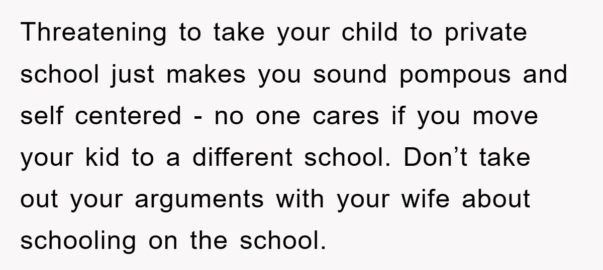 Threatening to take your child to private school just makes you sound pompous and self centered - no one cares if you move your kid to a different school. Don’t...
