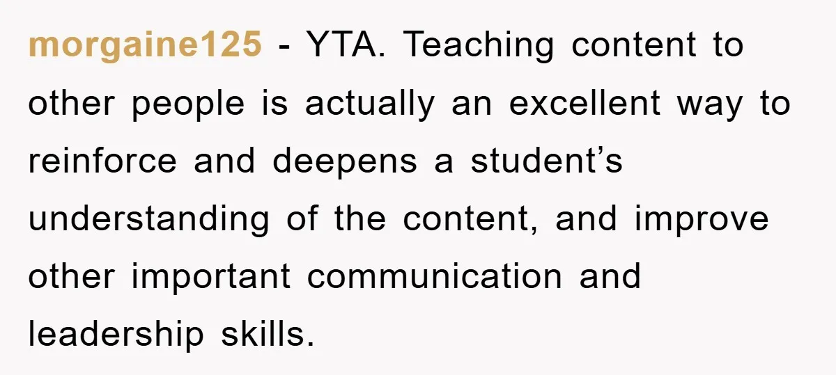 morgaine125 − YTA. Teaching content to other people is actually an excellent way to reinforce and deepens a student’s understanding of the content, and improve other important communication and leadership...