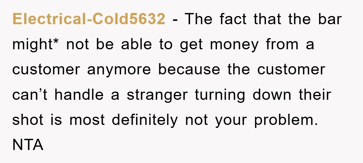 Electrical-Cold5632 − The fact that the bar might* not be able to get money from a customer anymore because the customer can’t handle a stranger turning down their shot is...
