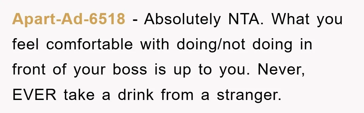 Apart-Ad-6518 − Absolutely NTA. What you feel comfortable with doing/not doing in front of your boss is up to you. Never, EVER take a drink from a stranger.