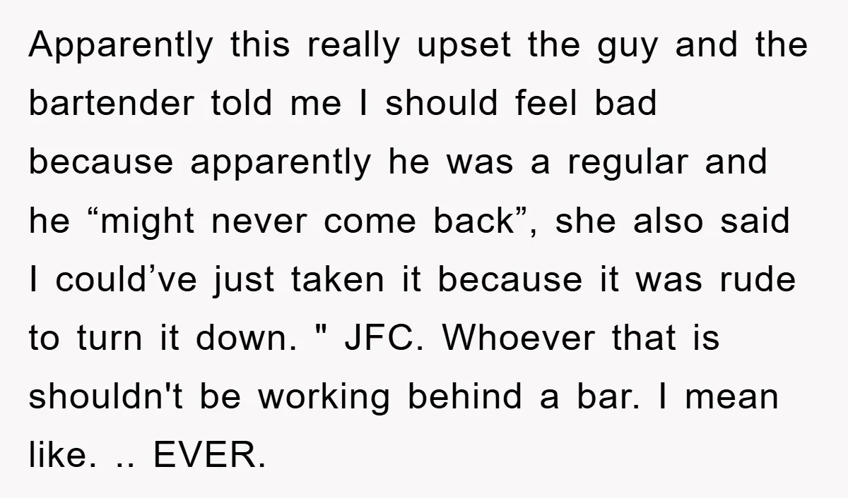 Apparently this really upset the guy and the bartender told me I should feel bad because apparently he was a regular and he “might never come back”, she also said...