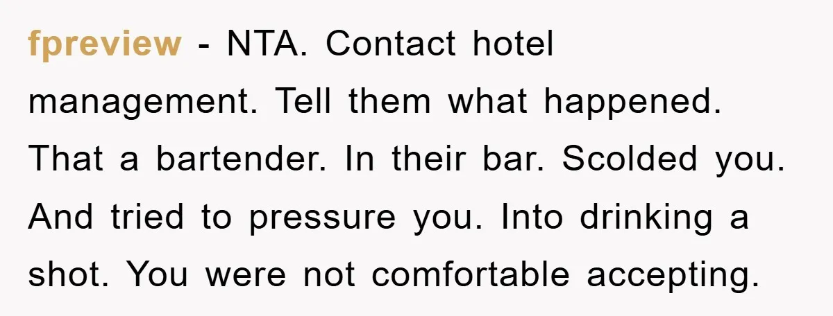 fpreview − NTA. Contact hotel management. Tell them what happened. That a bartender. In their bar. Scolded you. And tried to pressure you. Into drinking a shot. You were not...