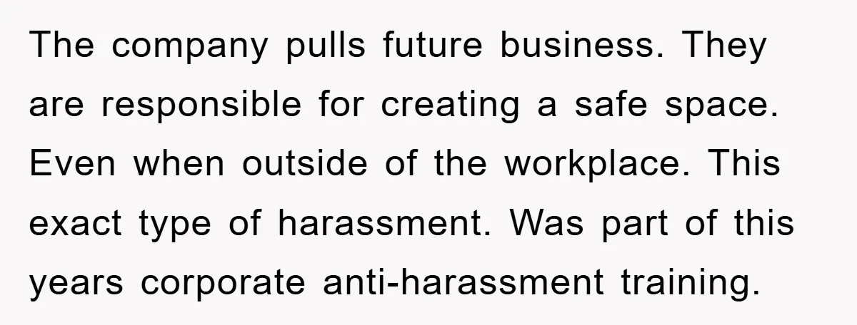 The company pulls future business. They are responsible for creating a safe space. Even when outside of the workplace. This exact type of harassment. Was part of this years corporate...