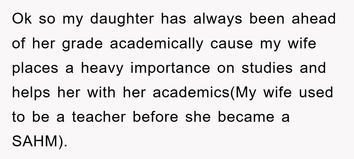 Ok so my daughter has always been ahead of her grade academically cause my wife places a heavy importance on studies and helps her with her academics(My wife used to...