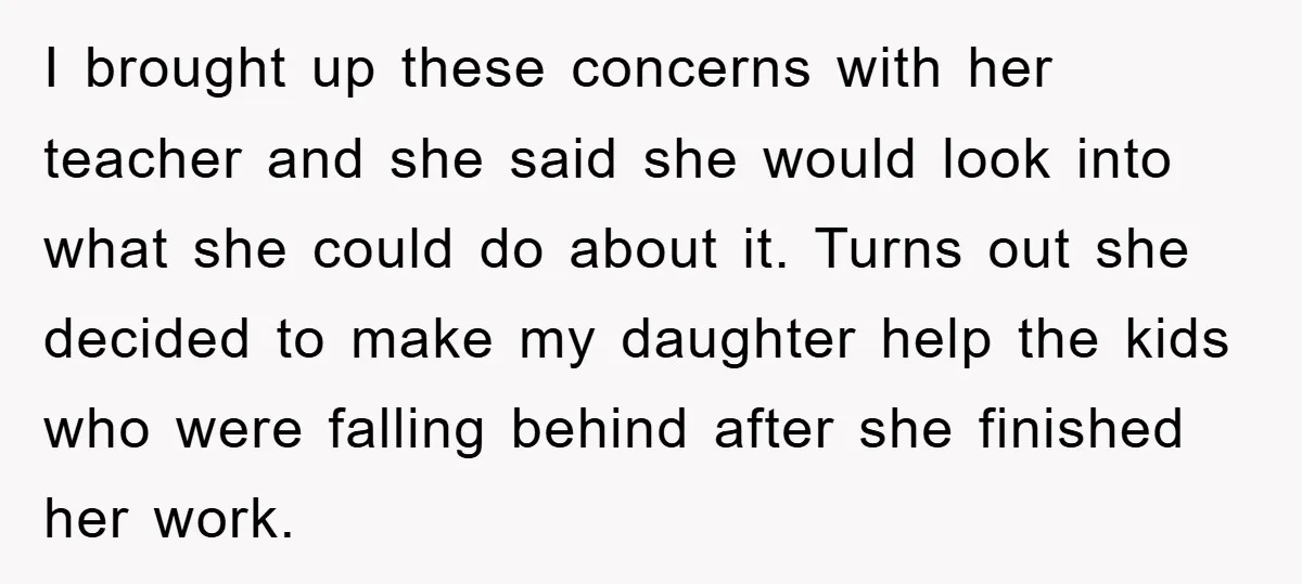 I brought up these concerns with her teacher and she said she would look into what she could do about it. Turns out she decided to make my daughter help...