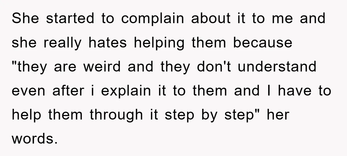 She started to complain about it to me and she really hates helping them because "they are weird and they don't understand even after i explain it to them and...