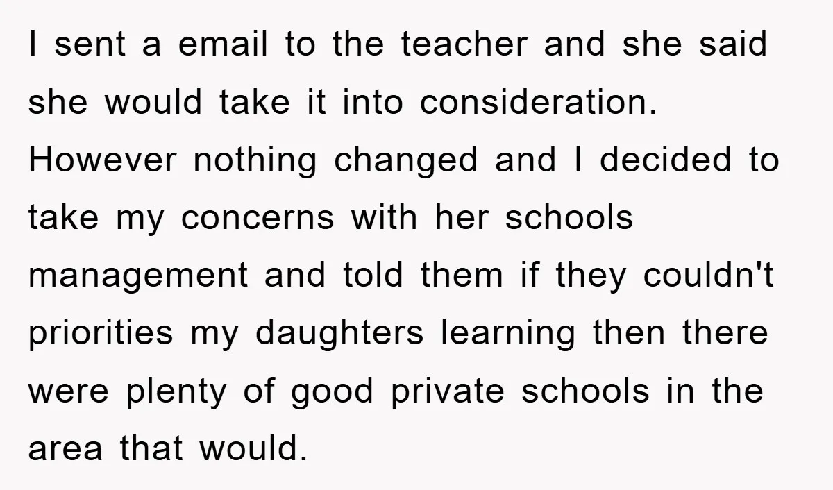 I sent a email to the teacher and she said she would take it into consideration. However nothing changed and I decided to take my concerns with her schools management...