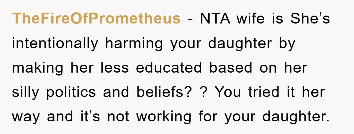 TheFireOfPrometheus − NTA wife is She’s intentionally harming your daughter by making her less educated based on her silly politics and beliefs? ? You tried it her way and it’s...