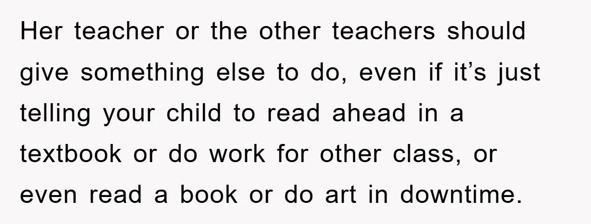 Her teacher or the other teachers should give something else to do, even if it’s just telling your child to read ahead in a textbook or do work for other...