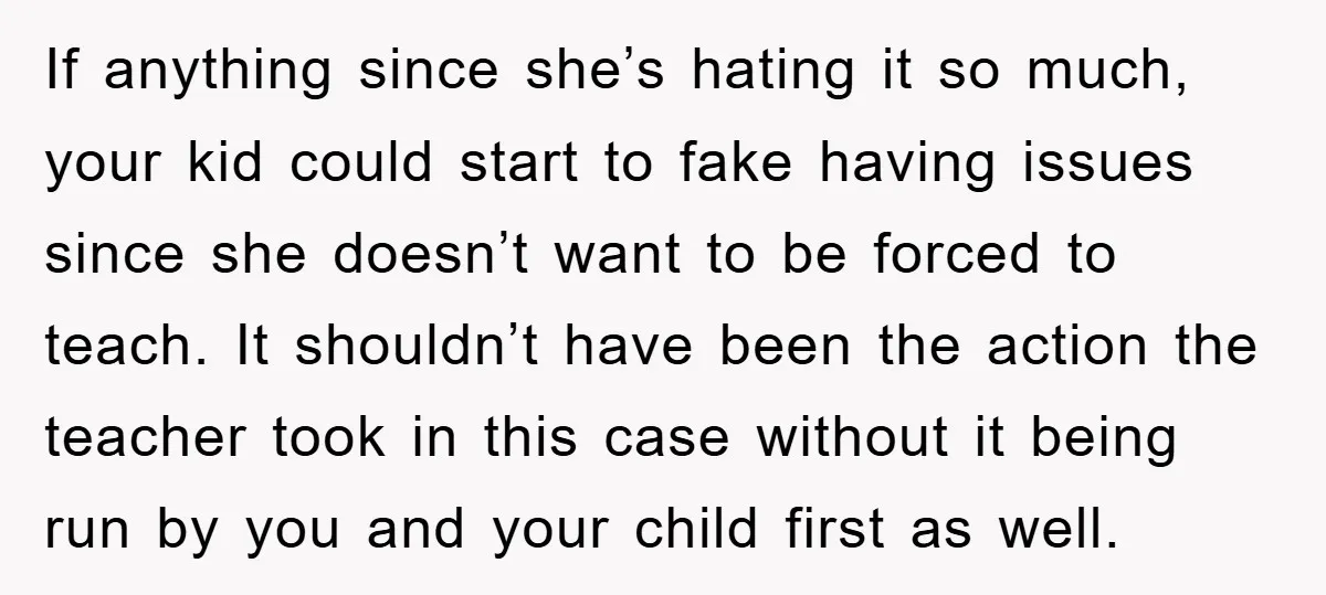 If anything since she’s hating it so much, your kid could start to fake having issues since she doesn’t want to be forced to teach. It shouldn’t have been the...