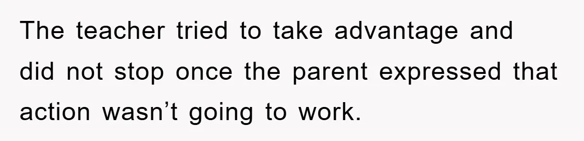 The teacher tried to take advantage and did not stop once the parent expressed that action wasn’t going to work.