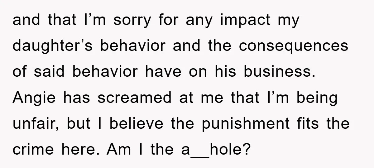 and that I’m sorry for any impact my daughter’s behavior and the consequences of said behavior have on his business. Angie has screamed at me that I’m being unfair, but...