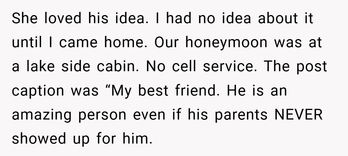 She loved his idea. I had no idea about it until I came home. Our honeymoon was at a lake side cabin. No cell service. The post caption was “My...