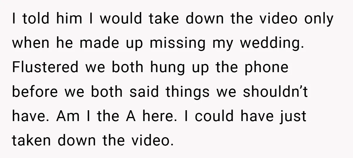 I told him I would take down the video only when he made up missing my wedding. Flustered we both hung up the phone before we both said things we...