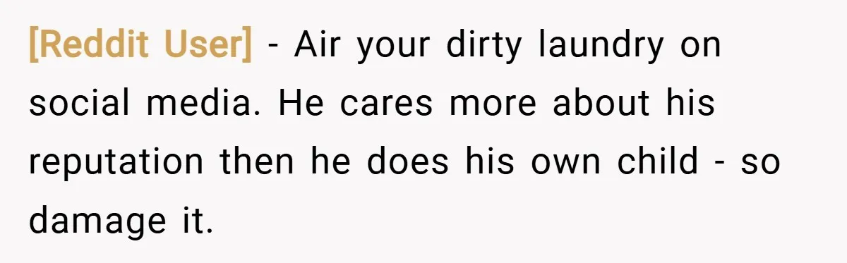 [Reddit User] − Air your dirty laundry on social media. He cares more about his reputation then he does his own child - so damage it.