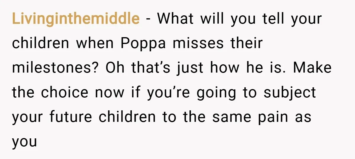 Livinginthemiddle − What will you tell your children when Poppa misses their milestones? Oh that’s just how he is. Make the choice now if you’re going to subject your future...