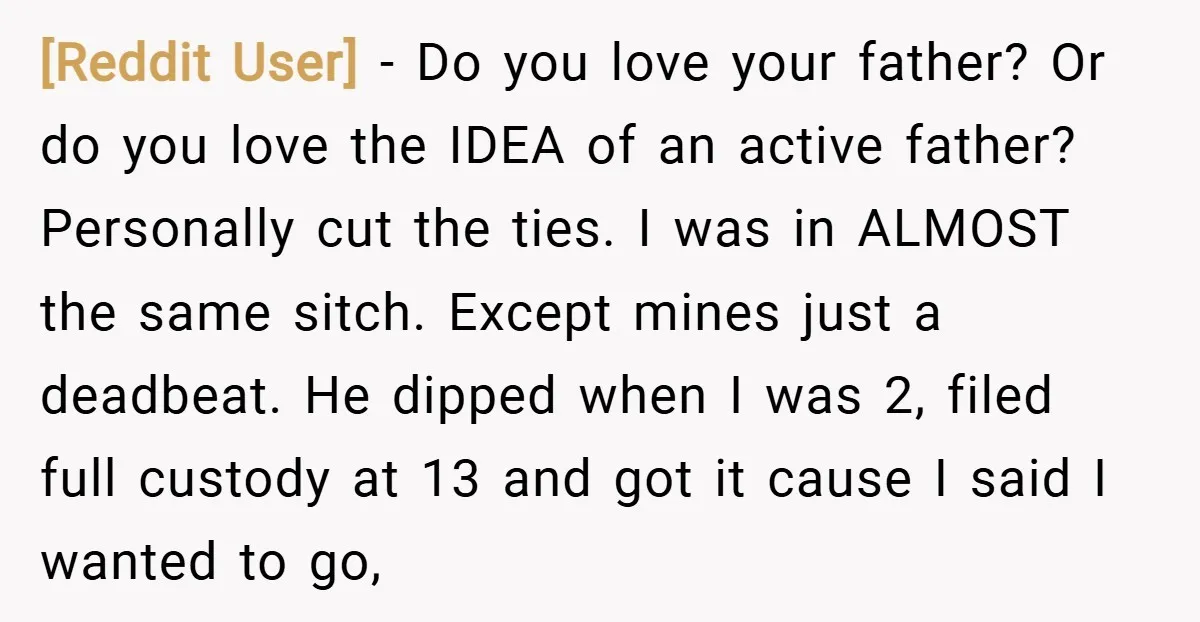 [Reddit User] − Do you love your father? Or do you love the IDEA of an active father? Personally cut the ties. I was in ALMOST the same sitch. Except...