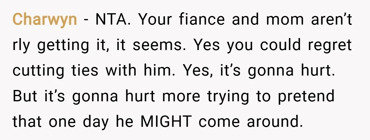 Charwyn − NTA. Your fiance and mom aren’t rly getting it, it seems. Yes you could regret cutting ties with him. Yes, it’s gonna hurt. But it’s gonna hurt more...
