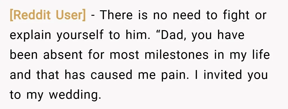 [Reddit User] − There is no need to fight or explain yourself to him. “Dad, you have been absent for most milestones in my life and that has caused me...