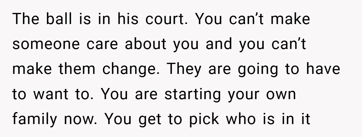 The ball is in his court. You can’t make someone care about you and you can’t make them change. They are going to have to want to. You are starting...