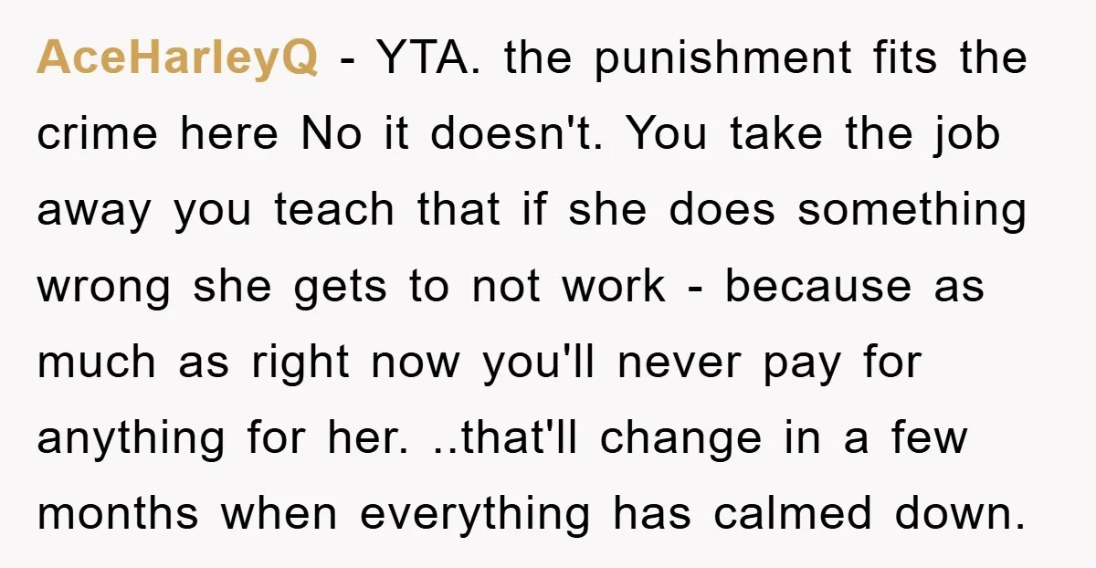 AceHarleyQ − YTA. the punishment fits the crime here No it doesn't. You take the job away you teach that if she does something wrong she gets to not work...