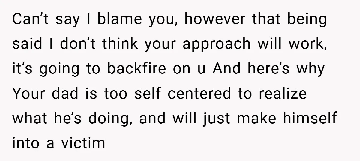 Can’t say I blame you, however that being said I don’t think your approach will work, it’s going to backfire on u And here’s why Your dad is too self...