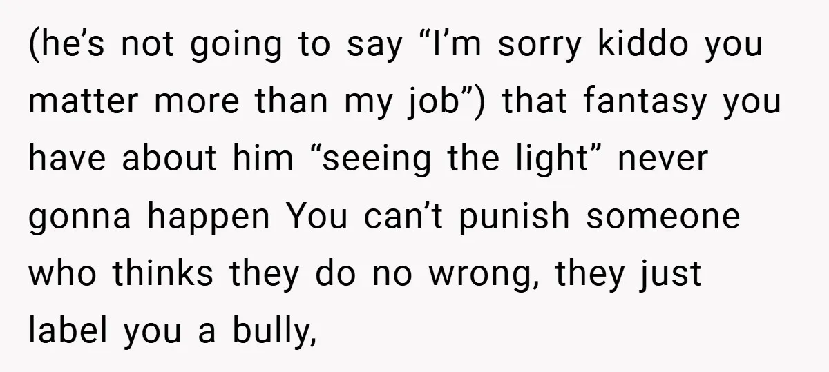 (he’s not going to say “I’m sorry kiddo you matter more than my job”) that fantasy you have about him “seeing the light” never gonna happen You can’t punish someone...