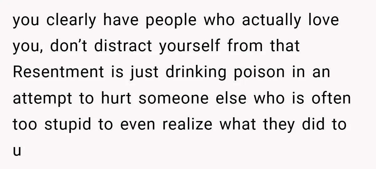 you clearly have people who actually love you, don’t distract yourself from that Resentment is just drinking poison in an attempt to hurt someone else who is often too stupid...