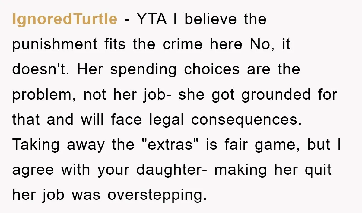 IgnoredTurtle − YTA I believe the punishment fits the crime here No, it doesn't. Her spending choices are the problem, not her job- she got grounded for that and will...