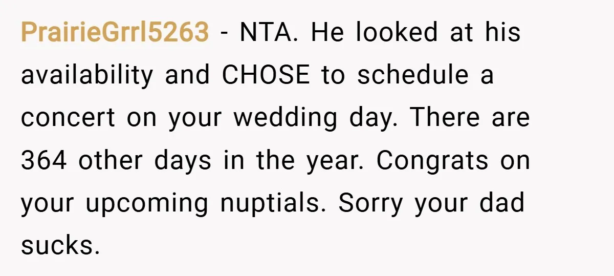 PrairieGrrl5263 − NTA. He looked at his availability and CHOSE to schedule a concert on your wedding day. There are 364 other days in the year. Congrats on your upcoming...