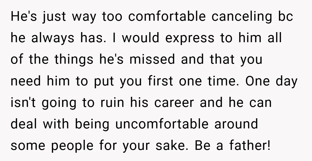 He's just way too comfortable canceling bc he always has. I would express to him all of the things he's missed and that you need him to put you first...