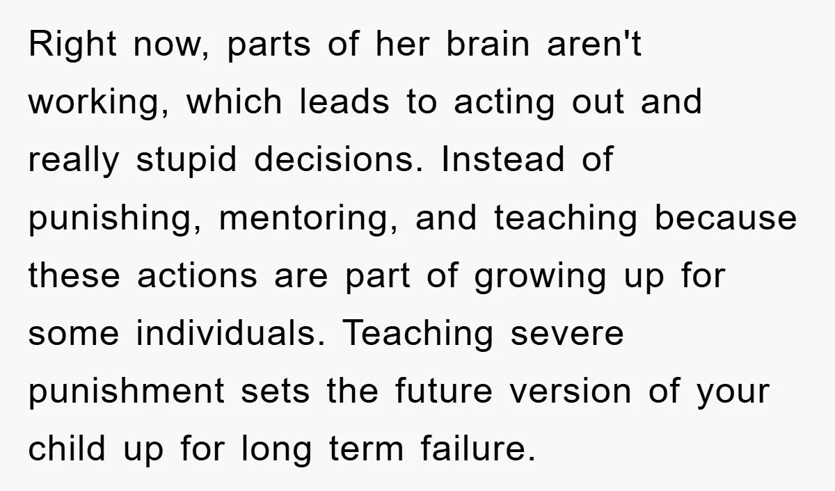 Right now, parts of her brain aren't working, which leads to acting out and really stupid decisions. Instead of punishing, mentoring, and teaching because these actions are part of growing...