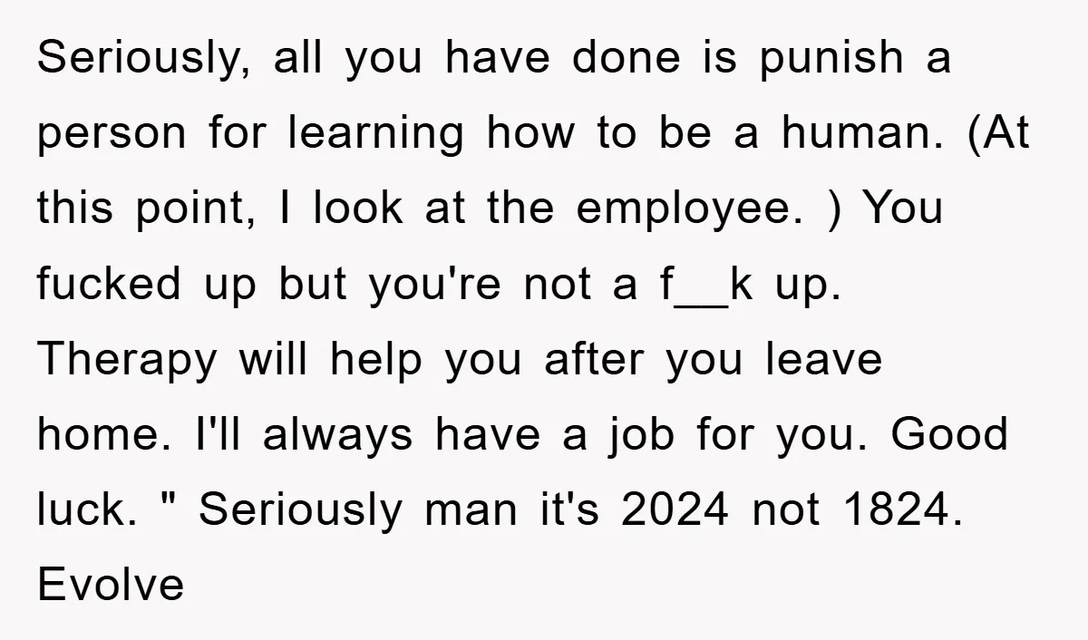 Seriously, all you have done is punish a person for learning how to be a human. (At this point, I look at the employee. ) You fucked up but you're...