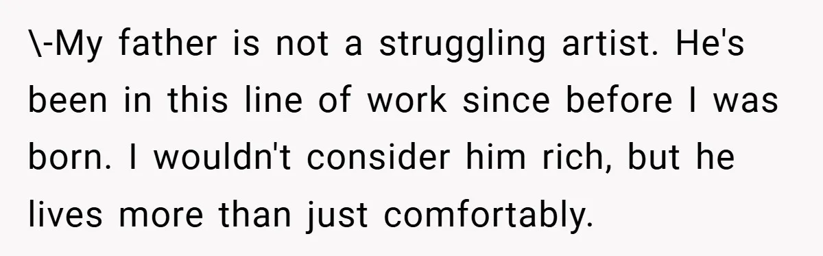 \-My father is not a struggling artist. He's been in this line of work since before I was born. I wouldn't consider him rich, but he lives more than just...
