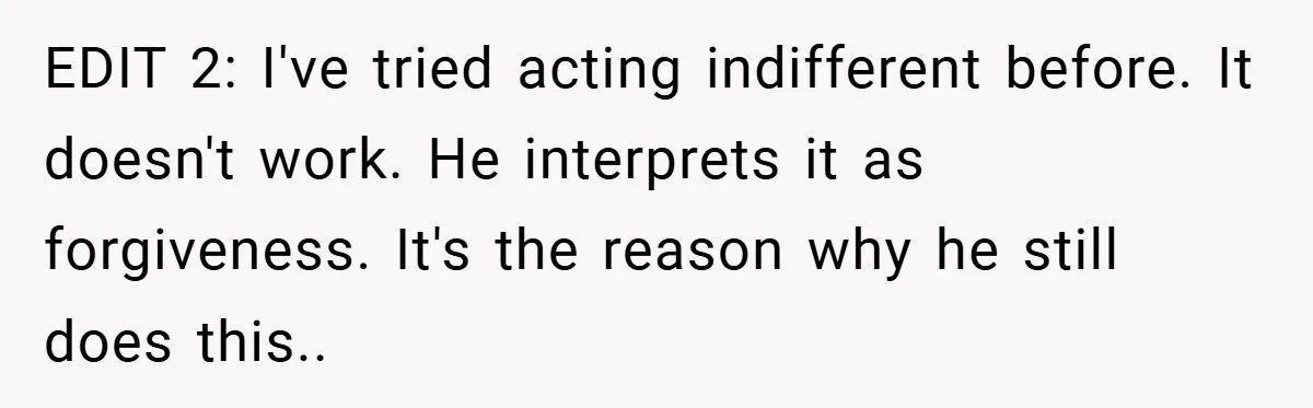 EDIT 2: I've tried acting indifferent before. It doesn't work. He interprets it as forgiveness. It's the reason why he still does this..