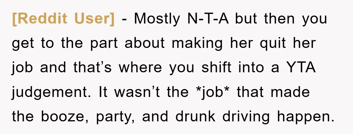 [Reddit User] − Mostly N-T-A but then you get to the part about making her quit her job and that’s where you shift into a YTA judgement. It wasn’t the...