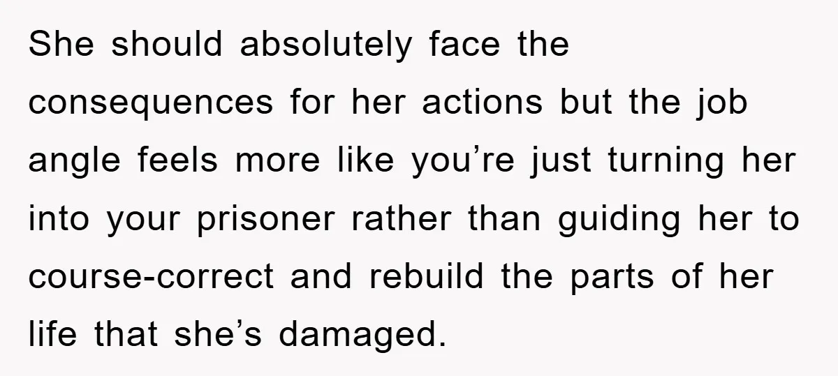 She should absolutely face the consequences for her actions but the job angle feels more like you’re just turning her into your prisoner rather than guiding her to course-correct and...