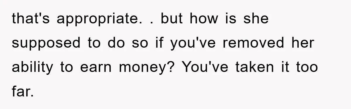 that's appropriate. . but how is she supposed to do so if you've removed her ability to earn money? You've taken it too far.