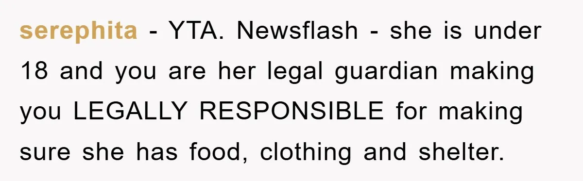 serephita − YTA. Newsflash - she is under 18 and you are her legal guardian making you LEGALLY RESPONSIBLE for making sure she has food, clothing and shelter.