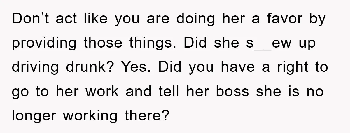 Don’t act like you are doing her a favor by providing those things. Did she s__ew up driving drunk? Yes. Did you have a right to go to her work...