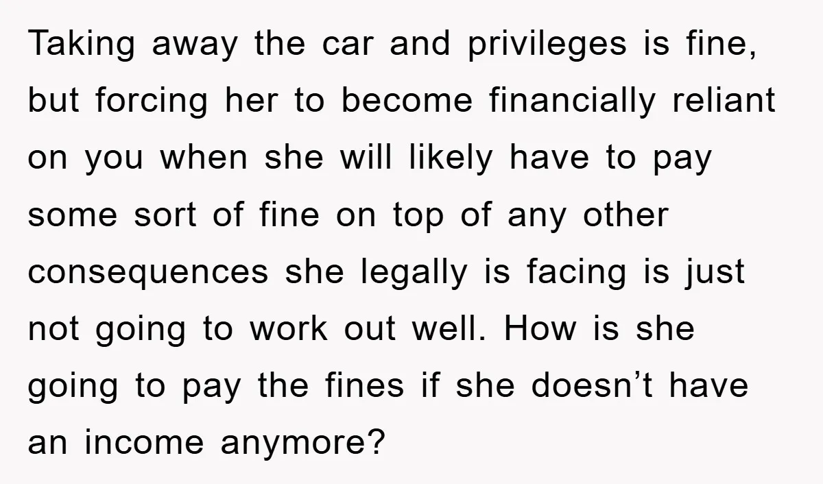 Taking away the car and privileges is fine, but forcing her to become financially reliant on you when she will likely have to pay some sort of fine on top...