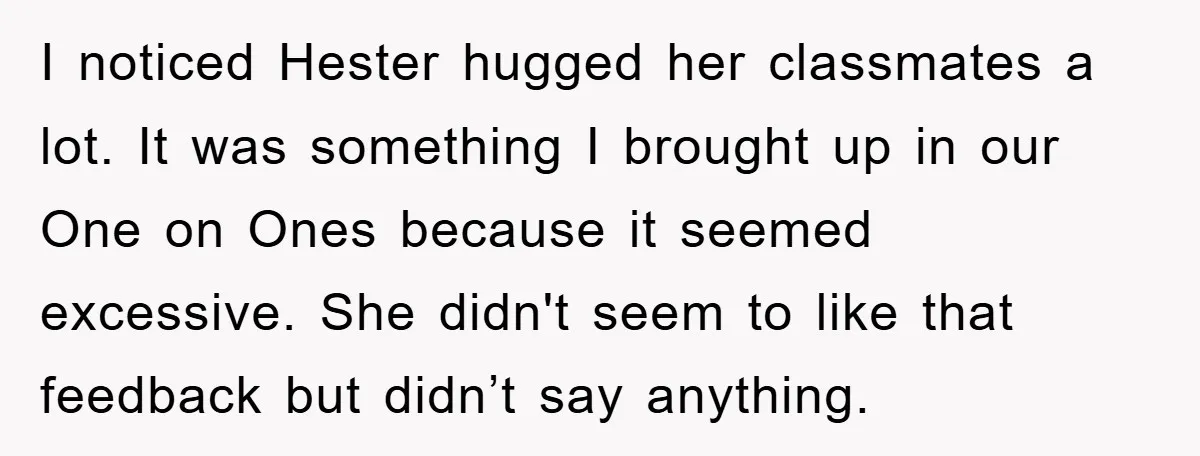 I noticed Hester hugged her classmates a lot. It was something I brought up in our One on Ones because it seemed excessive. She didn't seem to like that feedback...