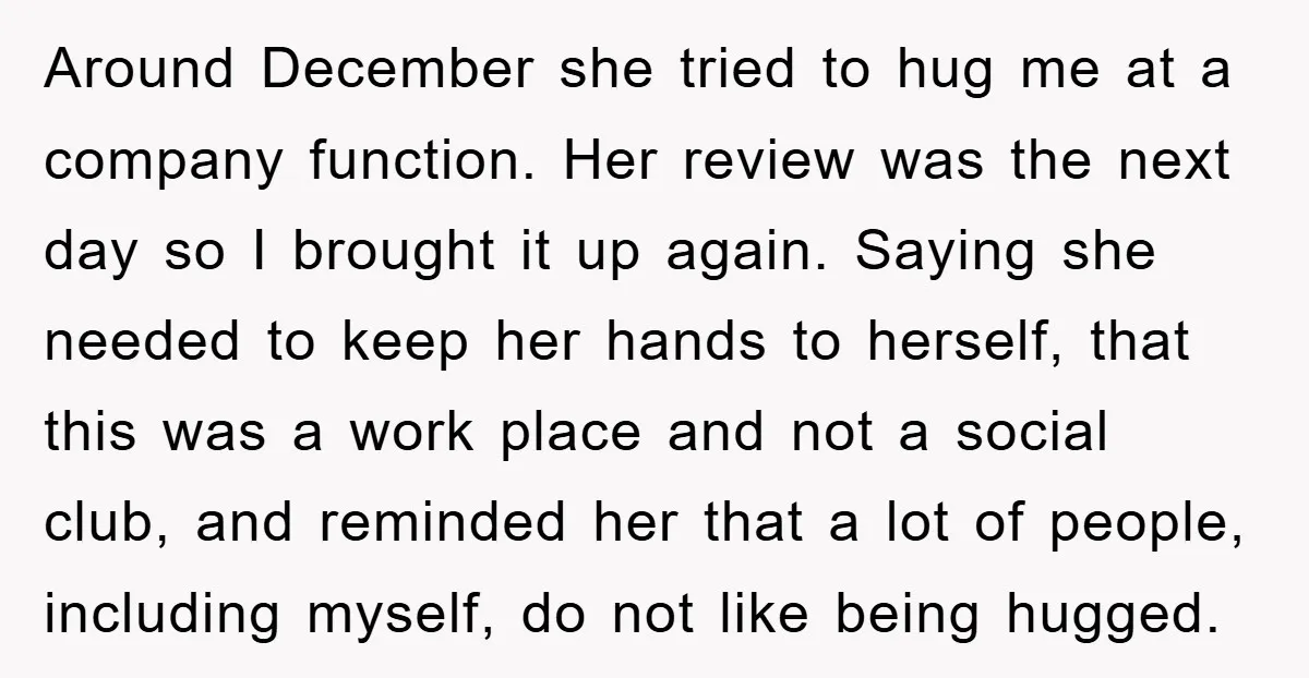 Around December she tried to hug me at a company function. Her review was the next day so I brought it up again. Saying she needed to keep her hands...