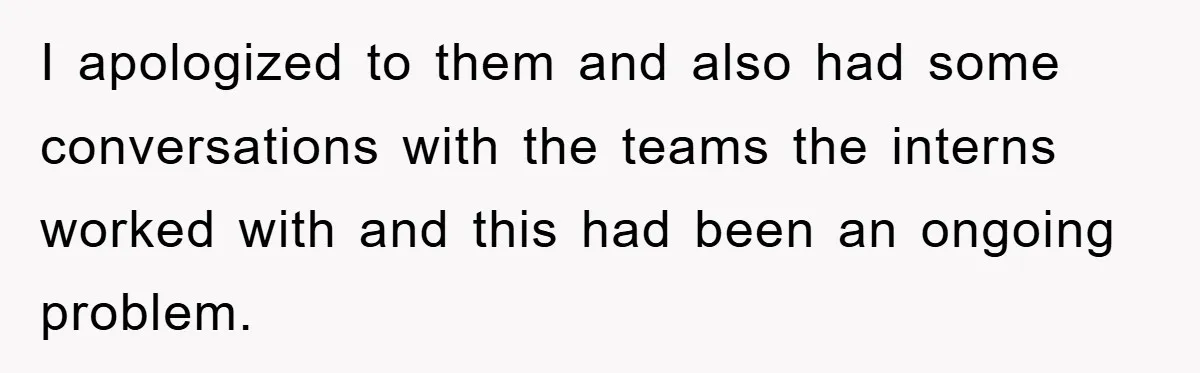 I apologized to them and also had some conversations with the teams the interns worked with and this had been an ongoing problem.