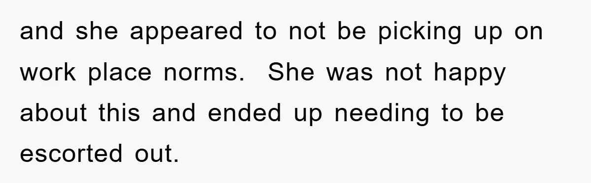 and she appeared to not be picking up on work place norms.  She was not happy about this and ended up needing to be escorted out.