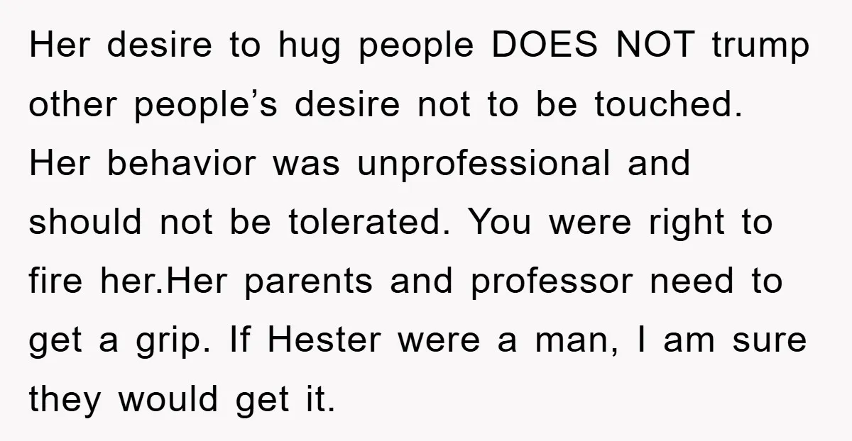 Her desire to hug people DOES NOT trump other people’s desire not to be touched. Her behavior was unprofessional and should not be tolerated. You were right to fire her.Her...