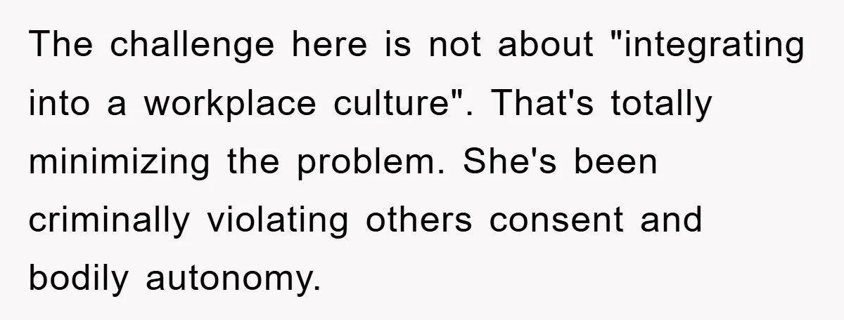 The challenge here is not about "integrating into a workplace culture". That's totally minimizing the problem. She's been criminally violating others consent and bodily autonomy.