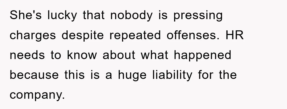 She's lucky that nobody is pressing charges despite repeated offenses. HR needs to know about what happened because this is a huge liability for the company.